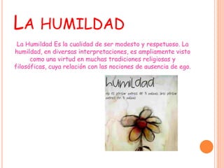 LA HUMILDAD
La Humildad Es la cualidad de ser modesto y respetuoso. La
humildad, en diversas interpretaciones, es ampliamente visto
como una virtud en muchas tradiciones religiosas y
filosóficas, cuya relación con las nociones de ausencia de ego.