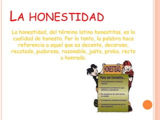 LA HONESTIDAD
La honestidad, del término latino honestitas, es la
cualidad de honesto. Por lo tanto, la palabra hace
referencia a aquel que es decente, decoroso,
recatado, pudoroso, razonable, justo, probo, recto
u honrado.
