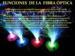 FUNCIONES DE LA FIBRA ÓPTICA
La fibraópticafuncionacon un núcleode materialtransparenteen el seno del cualla luz"rebota",quedando
atrapada en el cable.Así losdatos,quecorrespondena impulsosluminososmuycortos,viajana la velocidadde la luz
.
Actualmente,la fibraópticaasegurauna velocidadquellegahasta los100MB/sy multiplicaasí por10 las
realizacionesde una redADSLclásica.De ahoraen adelantecontemplamosvelocidadesque vanhastavariosTB/s.
Peroel problemavendráde nuestros ordenadoresque no sabrán tratarbastanterápidotal velocidadde datos.
Recordemostambién que el Wi-Firetiene estosrendimientos.LasnormasWi-Fi actualespermitensólouna velocidad
teóricamáximode 54 MB/squees inferiora la velocidadde la fibra.La normaen cursode expansiónpermite
velocidadesmucho más elevadas . Hastaentonces,si deseasexplotar tu fibra comomáximo,conéctate a internet.
 