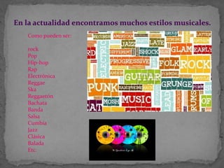 En la actualidad encontramos muchos estilos musicales.
Como pueden ser:
rock
Pop
Hip-hop
Rap
Electrónica
Reggae
Ska
Reggaetón
Bachata
Banda
Salsa
Cumbia
Jazz
Clásica
Balada
Etc.
 