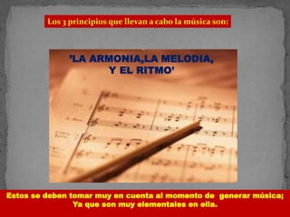 Los 3 principios que llevan a cabo la música son:
’LA ARMONIA,LA MELODIA,
Y EL RITMO’
Estos se deben tomar muy en cuenta al momento de generar música;
Ya que son muy elementales en ella.
 