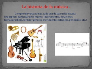 La historia de la música .
Comprende varias ramas, cada una de las cuales estudia,
una aspecto particular de la misma; (instrumentos, notaciones,
teorías acústicas, formas y géneros, movimientos artísticos, periódicos, etc.)
 