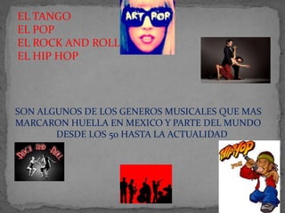 EL TANGO
EL POP
EL ROCK AND ROLL
EL HIP HOP
SON ALGUNOS DE LOS GENEROS MUSICALES QUE MAS
MARCARON HUELLA EN MEXICO Y PARTE DEL MUNDO
DESDE LOS 50 HASTA LA ACTUALIDAD
 