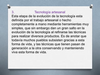 3. Tecnología artesanal
Esta etapa de la evolución de la tecnología esta
definida por el trabajo artesanal o hecho
completamente a mano mediante herramientas muy
simples, que sin embargo dan un gran salto en la
evolución de la tecnología al refinarse las técnicas
para realizar diversos productos. Es de anotar que
todavía muchos pueblos subsisten gracias a esta
forma de vida, y las técnicas que tienen pasan de
generación a la otra conservando y manteniendo
viva esta forma de vida.
 