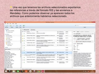  Una vez que tenemos los archivos seleccionados exportamos
las referencias a través del formato RIS y las enviamos a
Mendeley. Como podemos observar ya aparecen todos los
archivos que anteriormente habíamos seleccionado.
 