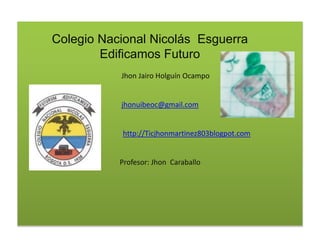Jhon Jairo Holguín Ocampo
jhonuibeoc@gmail.com
http://Ticjhonmartinez803blogpot.com
Profesor: Jhon Caraballo
Colegio Nacional Nicolás Esguerra
Edificamos Futuro
 