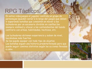 RPG Tácticos
En estos videojuegos el jugador controla un grupo de
personajes (pueden variar a lo largo del juego) que deben
ir superando batallas que consisten en mover a los
luchadores por un escenario dividido en casillas (no
siempre visibles) y atacar a los contendientes del bando
contrario con armas, habilidades, hechizos, etc.
Los luchadores obtienen experiencia y suben de nivel,
haciéndose más fuertes.
Se les puede equipar con todo tipo de objetos.
Las batallas siguen una historia predeterminada pero que
puede seguir caminos distintos según las acciones llevadas
a cabo.
 