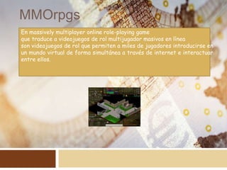 MMOrpgs
En massively multiplayer online role-playing game
que traduce a videojuegos de rol multijugador masivos en línea
son videojuegos de rol que permiten a miles de jugadores introducirse en
un mundo virtual de forma simultánea a través de internet e interactuar
entre ellos.
 