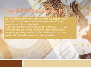 Los RPG Maker permiten al usuario crear sus propios videos
juegos de rol Incluyen un editor de mapas, un editor de
eventos y un editor de combates.
Todas las versiones de RPG Maker de PC tienen el RTP (Run
Time Package) que incluye materiales como gráficos para
mapeados, personajes, música, efectos de sonido, etc. que
pueden ser utilizados para crear nuevos juegos.
 