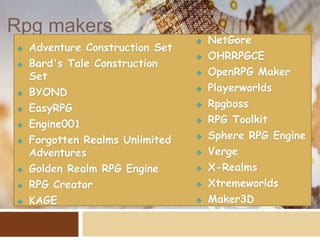 Rpg makers
 Adventure Construction Set
 Bard's Tale Construction
Set
 BYOND
 EasyRPG
 Engine001
 Forgotten Realms Unlimited
Adventures
 Golden Realm RPG Engine
 RPG Creator
 KAGE
 NetGore
 OHRRPGCE
 OpenRPG Maker
 Playerworlds
 Rpgboss
 RPG Toolkit
 Sphere RPG Engine
 Verge
 X-Realms
 Xtremeworlds
 Maker3D
 