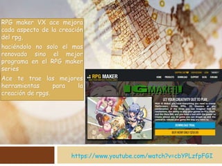 https://www.youtube.com/watch?v=cbYPLzfpFGI
RPG maker VX ace mejora
cada aspecto de la creación
del rpg,
haciéndolo no solo el mas
renovado sino el mejor
programa en el RPG maker
series
Ace te trae las mejores
herramientas para la
creación de rpgs.
 