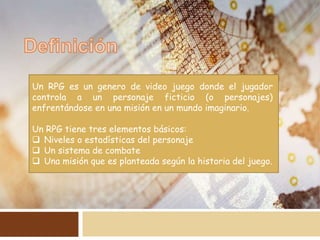 Un RPG es un genero de video juego donde el jugador
controla a un personaje ficticio (o personajes)
enfrentándose en una misión en un mundo imaginario.
Un RPG tiene tres elementos básicos:
 Niveles o estadísticas del personaje
 Un sistema de combate
 Una misión que es planteada según la historia del juego.
 