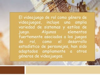 El videojuego de rol como género de
videojuegos, incluye una amplia
variedad de sistemas y estilos de
juego. Algunos elementos
fuertemente asociados a los juegos
de rol, como el desarrollo
estadístico de personajes, han sido
adaptados ampliamente a otros
géneros de videojuegos.
 