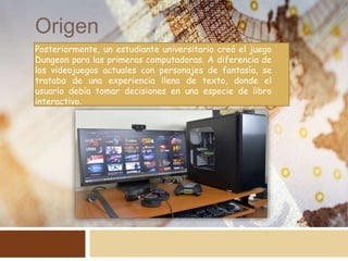 Origen
Posteriormente, un estudiante universitario creó el juego
Dungeon para las primeras computadoras. A diferencia de
los videojuegos actuales con personajes de fantasía, se
trataba de una experiencia llena de texto, donde el
usuario debía tomar decisiones en una especie de libro
interactivo.
 