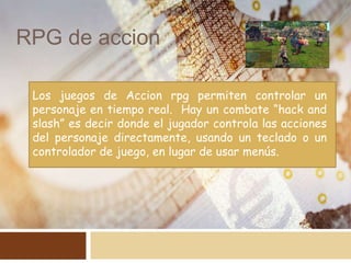 RPG de accion
Los juegos de Accion rpg permiten controlar un
personaje en tiempo real. Hay un combate “hack and
slash” es decir donde el jugador controla las acciones
del personaje directamente, usando un teclado o un
controlador de juego, en lugar de usar menús.
 