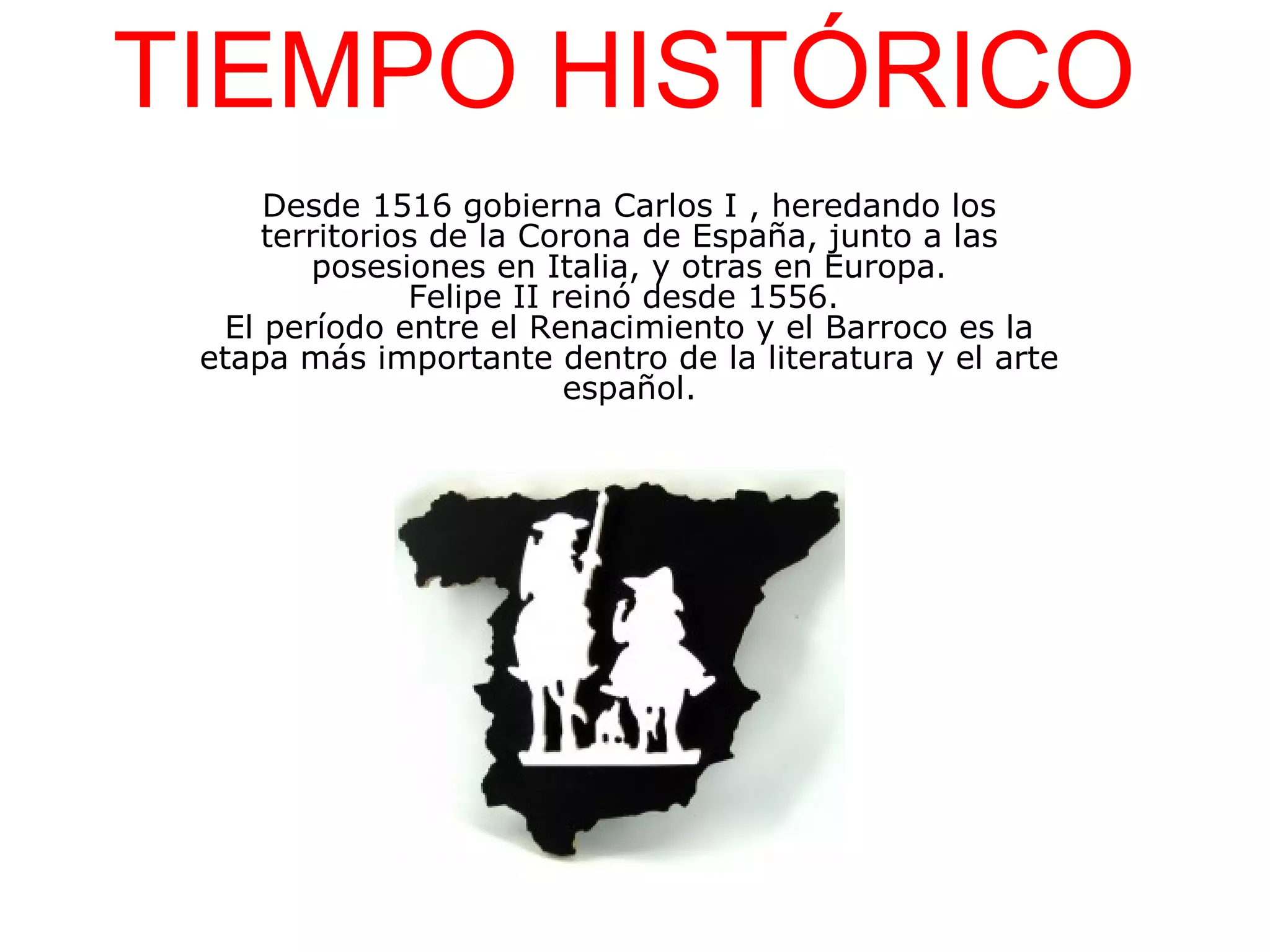 TIEMPO HISTÓRICO
Desde 1516 gobierna Carlos I , heredando los
territorios de la Corona de España, junto a las
posesiones en Italia, y otras en Europa.
Felipe II reinó desde 1556.
El período entre el Renacimiento y el Barroco es la
etapa más importante dentro de la literatura y el arte
español.