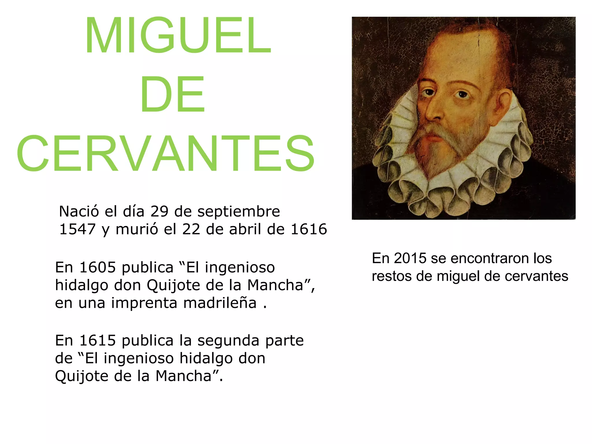 MIGUEL
DE
CERVANTES
Nació el día 29 de septiembre
1547 y murió el 22 de abril de 1616
En 1605 publica “El ingenioso
hidalgo don Quijote de la Mancha”,
en una imprenta madrileña .
En 1615 publica la segunda parte
de “El ingenioso hidalgo don
Quijote de la Mancha”.
En 2015 se encontraron los
restos de miguel de cervantes