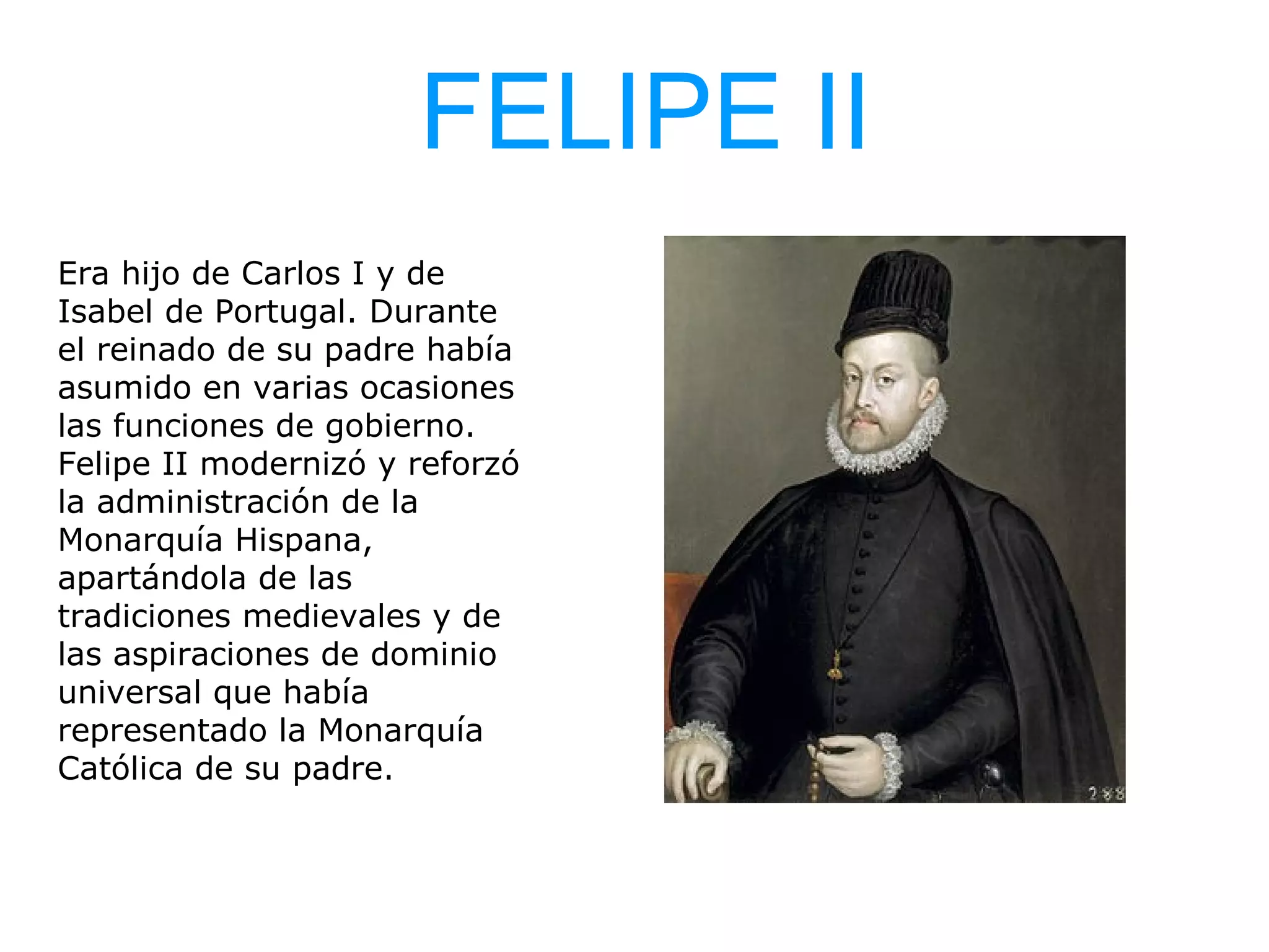 FELIPE II
Era hijo de Carlos I y de
Isabel de Portugal. Durante
el reinado de su padre había
asumido en varias ocasiones
las funciones de gobierno.
Felipe II modernizó y reforzó
la administración de la
Monarquía Hispana,
apartándola de las
tradiciones medievales y de
las aspiraciones de dominio
universal que había
representado la Monarquía
Católica de su padre.