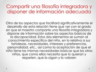 Compartir una filosofía integradora y
disponer de información adecuada
Otro de los aspectos que facilitará significativamente el
desarrollo de esta relación tiene que ver con el grado
en que el maestro comparte una filosofía integradora y
dispone de información sobre los aspectos básicos de
la discapacidad. Estos dos elementos se suman al
conocimiento específico del niño, en lo relativo a sus
fortalezas, necesidades, intereses y preferencias,
personalidad, etc., así como la aceptación de que el
niño tiene las mismas necesidades básicas que los otros
niños, que como ellos necesita que lo quieran y
respeten, que lo oigan y lo valoren
 