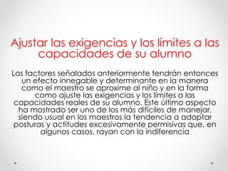 Ajustar las exigencias y los límites a las
capacidades de su alumno
Los factores señalados anteriormente tendrán entonces
un efecto innegable y determinante en la manera
como el maestro se aproxime al niño y en la forma
como ajuste las exigencias y los límites a las
capacidades reales de su alumno. Este último aspecto
ha mostrado ser uno de los más difíciles de manejar,
siendo usual en los maestros la tendencia a adoptar
posturas y actitudes excesivamente permisivas que, en
algunos casos, rayan con la indiferencia
 