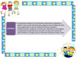 • Los gerentes siempre han encontrado conveniente comprobar o
vigilar lo que sé esta haciendo para asegurar que el trabajo de otros
esta progresando en forma satisfactoria hacia el objetivo
predeterminado. Establecer un buen plan, distribuir las actividades
componentes requeridas para ese plan y la ejecución exitosa de
cada miembro no asegura que la institución educativa tendrá éxito.
CONTROL
 
