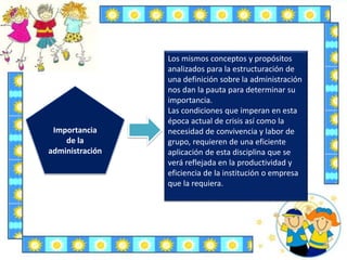 Importancia
de la
administración
Los mismos conceptos y propósitos
analizados para la estructuración de
una definición sobre la administración
nos dan la pauta para determinar su
importancia.
Las condiciones que imperan en esta
época actual de crisis así como la
necesidad de convivencia y labor de
grupo, requieren de una eficiente
aplicación de esta disciplina que se
verá reflejada en la productividad y
eficiencia de la institución o empresa
que la requiera.
 