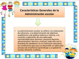 Características Generales de la
Administración escolar
• La administración escolar se refiere a la ordenación
de esfuerzos, a la determinación de objetivos
académicos y de política externa e interna, a la
creación y aplicación de una adecuada
normatividad para alumnos, personal docente,
administrativo, técnico y manual; todo ello con la
finalidad de establecer en la institución educativa
las condiciones para que se desarrolle un adecuado
proceso de enseñanza-aprendizaje y un gobierno
escolar eficiente y exitoso.
 
