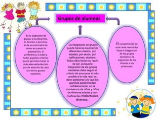 El cumplimiento de
esta tarea reviste dos
fases la integración
de los grupos
escolares y la
asignación de los
mismos a los
profesores.
La integración de grupos
puede hacerse asumiendo
diferentes criterios: por
edades, por sexos, por
calificaciones, etcétera.
Todos ellos tienen su razón
de ser, aunque la
integración de los grupos
escolares debe seguir el
criterio de acercarse lo más
posible a la vida real; es
decir parecerse a lo que los
alumnos experimentan
cotidianamente, en la
convivencia de niñas y niños
de diversas edades y con
coeficientes intelectuales
diversos.
En la asignación de
grupos a los docentes,
el director o directora
de la escuela habrá de
tomar en cuenta la
preparación, la
preferencia, la edad y
todos aquellos criterios
que le permitan hacer la
más adecuada elección
para la atención de cada
uno de los grados
escolares.
Grupos de alumnos
 