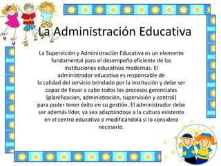 La Administración Educativa
La Supervición y Administración Educativa es un elemento
fundamental para el desempeño eficiente de las
instituciones educativas modernas. El
administrador educativo es responsable de
la calidad del servicio brindado por la institución y debe ser
capaz de llevar a cabo todos los procesos gerenciales
(planificacion, administración, supervisión y control)
para poder tener éxito en su gestión. El administrador debe
ser además líder, ya sea adaptándose a la cultura existente
en el centro educativo o modificándola si lo considera
necesario.
 