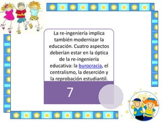 7
La re-ingeniería implica
también modernizar la
educación. Cuatro aspectos
deberían estar en la óptica
de la re-ingeniería
educativa: la burocracia, el
centralismo, la deserción y
la reprobación estudiantil.
 