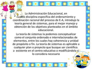 La Administración Educacional, en
cuanto disciplina especifica del ordenamiento y
coordinación racional del proceso de E-A, introdujo la
teoría general de sistemas, para el mejor manejo y
obtención de los objetivos planteados en el ámbito
educacional.
La teoría de sistemas la podemos conceptualizar
como el conjunto ordenado e interrelacionados de
elementos, entre los cuales hay coherencia y unidad
de propósito o fin. La teoría de sistemas es aplicable a
cualquier plan o proyecto que busque ser científico.
a existente en el centro educativo o modificándola si
lo considera necesario
 
