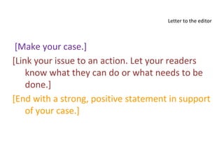 Letter to the editor
[Make your case.]
[Link your issue to an action. Let your readers
know what they can do or what needs to be
done.]
[End with a strong, positive statement in support
of your case.]
 