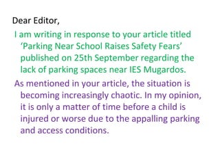Dear Editor,
I am writing in response to your article titled
‘Parking Near School Raises Safety Fears’
published on 25th September regarding the
lack of parking spaces near IES Mugardos.
As mentioned in your article, the situation is
becoming increasingly chaotic. In my opinion,
it is only a matter of time before a child is
injured or worse due to the appalling parking
and access conditions.
 