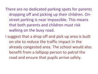 There are no dedicated parking spots for parents
dropping off and picking up their children. On-
street parking is near impossible. This means
that both parents and children must risk
walking on the busy road.
I suggest that a drop off and pick up area is built
on site to reduce the traffic impact in the
already congested area. The school would also
benefit from a lollipop person to patrol the
road and ensure that pupils arrive safely.
 