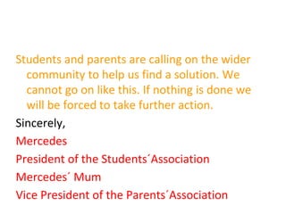 Students and parents are calling on the wider
community to help us find a solution. We
cannot go on like this. If nothing is done we
will be forced to take further action.
Sincerely,
Mercedes
President of the Students´Association
Mercedes´ Mum
Vice President of the Parents´Association
 
