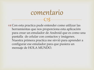 
 Con esta practica pude entender como utilizar las
herramientas que nos proporciona esta aplicación
para crear un emulador de Android que es como una
pantalla de celular con contactos y imágenes.
Nuestra primera practica me sirvió para aprender a
configurar ese emulador para que pusiera un
mensaje de HOLA MUNDO.
comentario
 