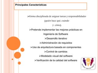 Pretende implementar las mejores prácticas en
Ingeniería de Software
Desarrollo iterativo
Administración de requisitos
Uso de arquitectura basada en componentes
Control de cambios
Modelado visual del software
Verificación de la calidad del software
Principales Características
Forma disciplinada de asignar tareas y responsabilidades
(quién hace qué, cuándo
y cómo).
 