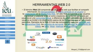 HERRAMIENTAS WEB 2.0
TEMA 1
TEMA 2
TEMA 3
TEMA 4
TEMA 5
TEMA 6
FIN
• El término Web 2.0 comprende aquellos sitios web que facilitan el compartir
información, la interoperabilidad, el diseño centrado en el usuario1 y
la colaboración en la World Wide Web. Un sitio Web 2.0 permite a los usuarios
interactuar y colaborar entre sí como creadores de contenido generado por
usuarios en una comunidad virtual, a diferencia de sitios web estáticos donde los
usuarios se limitan a la observación pasiva de los contenidos que se han creado
para ellos. Ejemplos de la Web 2.0 son las comunidades web, los servicios web,
las aplicaciones Web, los servicios de red social, los servicios de alojamiento de
videos, las wikis, blogs, mashups y folcsonomías.
Meypol_1716@gmail.com
 