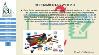 HERRAMIENTAS WEB 2.0
TEMA 1
TEMA 2
TEMA 3
TEMA 4
TEMA 5
TEMA 6
FIN
• Es la Evolución de las aplicaciones estáticas a dinámicas donde la colaboración
del usuario es necesaria. El término Web 2.0 está asociado estrechamente
con Tim O'Reilly, debido a la conferencia sobre la Web 2.0 de O'Reilly Media en
2004.2 Aunque el término sugiere una nueva versión de la World Wide Web, no
se refiere a una actualización de las especificaciones técnicas de la web, sino
más bien a cambios acumulativos en la forma en la que desarrolladores de
software y usuarios finales utilizan la Web.
Meypol_1716@gmail.com
 