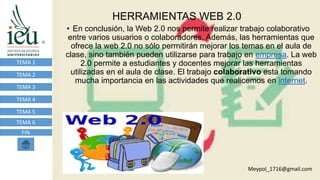 HERRAMIENTAS WEB 2.0
TEMA 1
TEMA 2
TEMA 3
TEMA 4
TEMA 5
TEMA 6
FIN
• En conclusión, la Web 2.0 nos permite realizar trabajo colaborativo
entre varios usuarios o colaboradores. Además, las herramientas que
ofrece la web 2.0 no sólo permitirán mejorar los temas en el aula de
clase, sino también pueden utilizarse para trabajo en empresa. La web
2.0 permite a estudiantes y docentes mejorar las herramientas
utilizadas en el aula de clase. El trabajo colaborativo esta tomando
mucha importancia en las actividades que realicemos en internet.
Meypol_1716@gmail.com
 