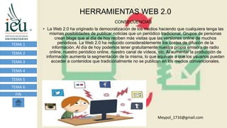 HERRAMIENTAS WEB 2.0
TEMA 1
TEMA 2
TEMA 3
TEMA 4
TEMA 5
TEMA 6
FIN
CONSECUENCIAS
• La Web 2.0 ha originado la democratización de los medios haciendo que cualquiera tenga las
mismas posibilidades de publicar noticias que un periódico tradicional. Grupos de personas
crean blogs que al día de hoy reciben más visitas que las versiones online de muchos
periódicos. La Web 2.0 ha reducido considerablemente los costes de difusión de la
información. Al día de hoy podemos tener gratuitamente nuestra propia emisora de radio
online, nuestro periódico online, nuestro canal de vídeos, etc. Al aumentar la producción de
información aumenta la segmentación de la misma, lo que equivale a que los usuarios puedan
acceder a contenidos que tradicionalmente no se publican en los medios convencionales.
Meypol_1716@gmail.com
 