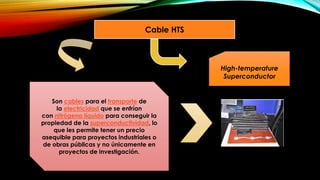 Cable HTS
Son cables para el transporte de
la electricidad que se enfrían
con nitrógeno líquido para conseguir la
propiedad de la superconductividad, lo
que les permite tener un precio
asequible para proyectos industriales o
de obras públicas y no únicamente en
proyectos de investigación.
High-temperature
Superconductor
 