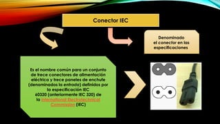 Conector IEC
Es el nombre común para un conjunto
de trece conectores de alimentación
eléctrica y trece paneles de enchufe
(denominados la entrada) definidos por
la especificación IEC
60320 (anteriormente IEC 320) de
la International Electrotechnical
Commission (IEC)
Denominado
el conector en las
especificaciones
 