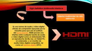 High-Definition Multimedia Interface
Es una norma de audio y vídeo digital
cifrado sin compresión apoyada por la
industria para que sea el sustituto
del euroconector. HDMI provee una
interfaz entre cualquier fuente de audio
y vídeo digital como un sintonizador TDT,
un reproductor de Blu-ray, un Tablet PC,
un ordenador, y un monitor de
audio/vídeo digital compatible, tal
como un televisor digital (DTV).
Interfaz multimedia de alta
definición
 