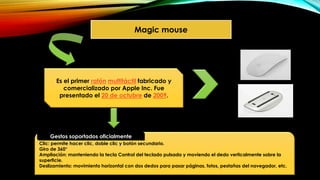 Magic mouse
Es el primer ratón multitáctil fabricado y
comercializado por Apple Inc. Fue
presentado el 20 de octubre de 2009.
Clic: permite hacer clic, doble clic y botón secundario.
Giro de 360°
Ampliación: manteniendo la tecla Control del teclado pulsada y moviendo el dedo verticalmente sobre la
superficie.
Deslizamiento: movimiento horizontal con dos dedos para pasar páginas, fotos, pestañas del navegador, etc.
Gestos soportados oficialmente
 