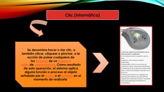 Clic (informática)
Se denomina hacer o dar clic, o
también clicar, cliquear o pinchar, a la
acción de pulsar cualquiera de
los botones de un mouse o
ratón de computadora. Como resultado
de esta operación, el sistema aplica
alguna función o proceso al objeto
señalado por el cursor o el puntero en el
momento de realizarla.
 