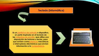Teclado (informática)
Es un periférico de entrada o dispositivo,
en parte inspirado en el teclado de
las máquinas de escribir, que utiliza una
disposición de botones o teclas, para
que actúen comopalancas mecánicas
o interruptores electrónicos que envían
información a la computadora.
 