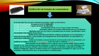 Clasificación de teclados de computadoras
En el mercado hay una gran variedad de teclados. Según su forma física:
Teclado XT de 83 teclas: se usaba en el PC XT (8086/88).
Teclado AT de 83 teclas: usado con los PC AT (286/386).
Teclado expandido de 101/102 teclas: es el teclado actual, con un mayor número de teclas.
Teclado Windows de 104/105 teclas: el teclado anterior con 3 teclas adicionales para uso en Windows.
Teclado ergonómico: diseñados para dar una mayor comodidad para el usuario, ayudándole a tener
una posición más relajada de los brazos.
Teclado multimedia: añade teclas especiales que llaman a algunos programas en el computador, a
modo de acceso directo, como pueden ser el programa de correo electrónico, la calculadora, el
reproductor multimedia, etc.
Teclado inalámbrico: suelen ser teclados comunes donde la comunicación entre el computador y el
periférico se realiza a través de rayos infrarrojos, ondas de radio o mediante bluetooth.
Teclado flexible: Estos teclados son de plástico suave o silicona que se puede doblar sobre sí mismo.
Durante su uso, estos teclados pueden adaptarse a superficies irregulares, y son más resistentes a los
líquidos que los teclados estándar. Estos también pueden ser conectados a dispositivos portátiles y
teléfonos inteligentes. Algunos modelos pueden ser completamente sumergidos en agua, por lo que
hospitales y laboratorios los usan, ya que pueden ser desinfectados
 