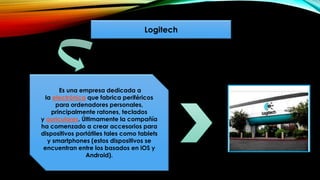Logitech
Es una empresa dedicada a
la electrónica que fabrica periféricos
para ordenadores personales,
principalmente ratones, teclados
y auriculares. Últimamente la compañía
ha comenzado a crear accesorios para
dispositivos portátiles tales como tablets
y smartphones (estos dispositivos se
encuentran entre los basados en iOS y
Android).
 