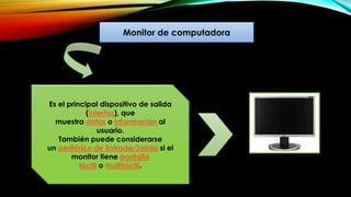 Monitor de computadora
Es el principal dispositivo de salida
(interfaz), que
muestra datos o información al
usuario.
También puede considerarse
un periférico de Entrada/Salida si el
monitor tiene pantalla
táctil o multitáctil.
 